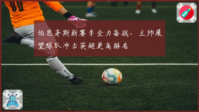 伯恩茅斯新赛季全力备战，主帅展望球队冲击英超更高排名