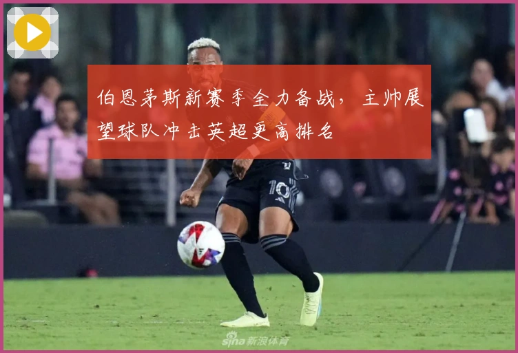 伯恩茅斯新赛季全力备战，主帅展望球队冲击英超更高排名