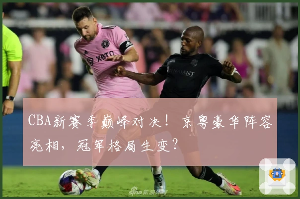 CBA新赛季巅峰对决！京粤豪华阵容亮相，冠军格局生变？