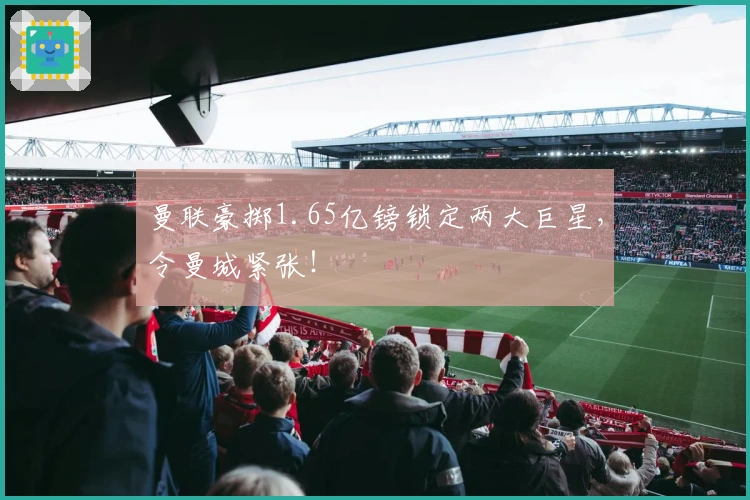 曼联豪掷1.65亿镑锁定两大巨星，令曼城紧张！