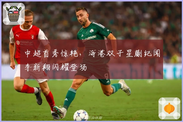 中超首秀惊艳，海港双子星蒯纪闻李新翔闪耀登场