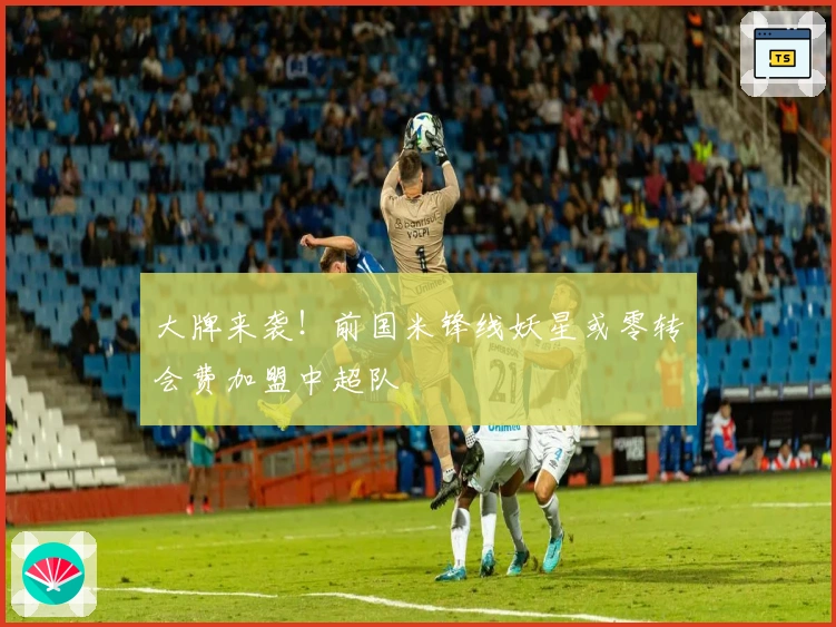 大牌来袭！前国米锋线妖星或零转会费加盟中超队