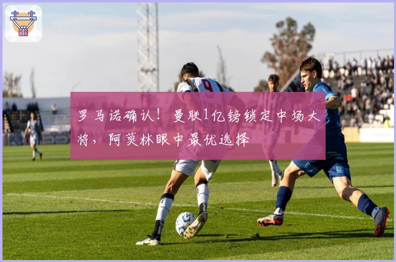 罗马诺确认！曼联1亿镑锁定中场大将，阿莫林眼中最优选择