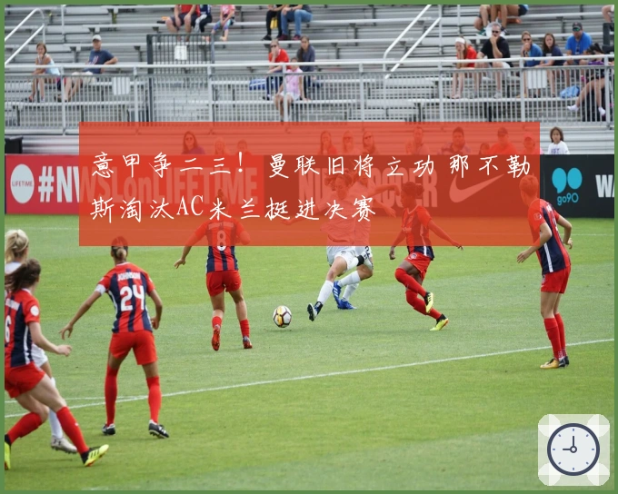 意甲争二三！曼联旧将立功 那不勒斯淘汰AC米兰挺进决赛