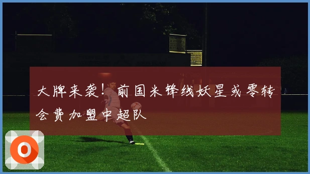 大牌来袭！前国米锋线妖星或零转会费加盟中超队