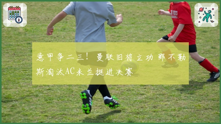 意甲争二三！曼联旧将立功 那不勒斯淘汰AC米兰挺进决赛