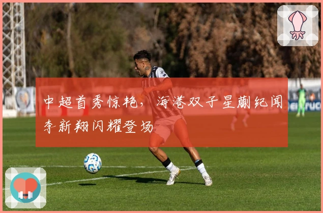 中超首秀惊艳，海港双子星蒯纪闻李新翔闪耀登场